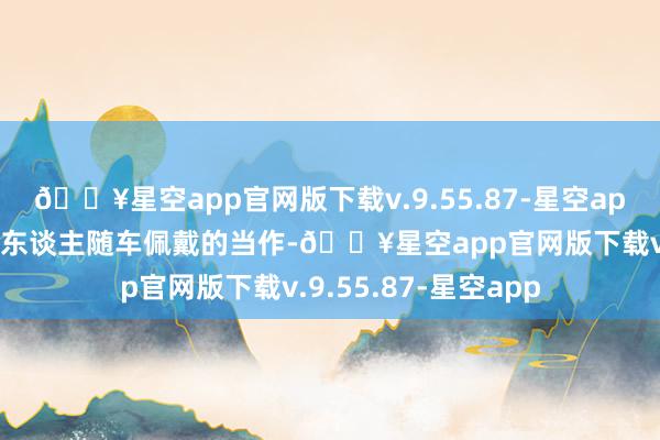 🔥星空app官网版下载v.9.55.87-星空app并由货运车辆驾驶东谈主随车佩戴的当作-🔥星空app官网版下载v.9.55.87-星空app