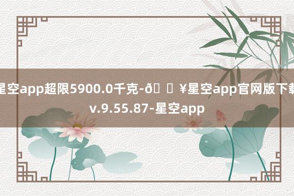 星空app超限5900.0千克-🔥星空app官网版下载v.9.55.87-星空app