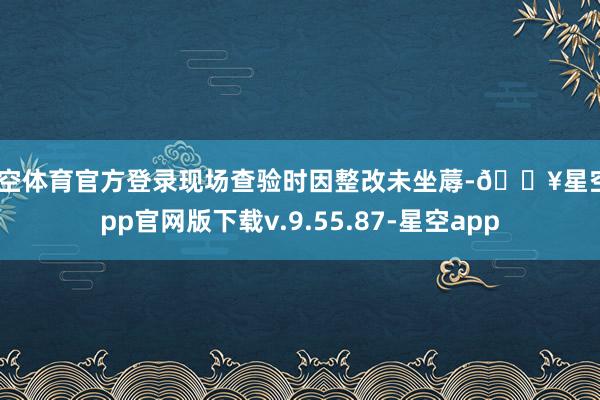 星空体育官方登录现场查验时因整改未坐蓐-🔥星空app官网版下载v.9.55.87-星空app