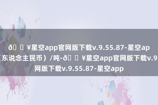 🔥星空app官网版下载v.9.55.87-星空app报价单元为元（东说念主民币）/吨-🔥星空app官网版下载v.9.55.87-星空app