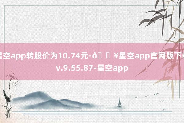 星空app转股价为10.74元-🔥星空app官网版下载v.9.55.87-星空app