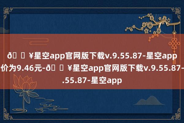 🔥星空app官网版下载v.9.55.87-星空app正股最新价为9.46元-🔥星空app官网版下载v.9.55.87-星空app