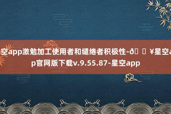 星空app激勉加工使用者和缱绻者积极性-🔥星空app官网版下载v.9.55.87-星空app