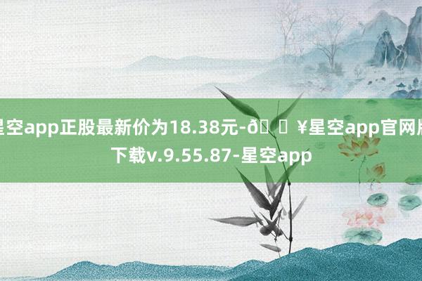 星空app正股最新价为18.38元-🔥星空app官网版下载v.9.55.87-星空app