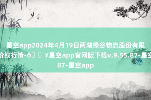 星空app2024年4月19日两湖绿谷物流股份有限公司价钱行情-🔥星空app官网版下载v.9.55.87-星空app