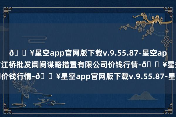 🔥星空app官网版下载v.9.55.87-星空app2024年4月19日上海市江桥批发阛阓谋略措置有限公司价钱行情-🔥星空app官网版下载v.9.55.87-星空app