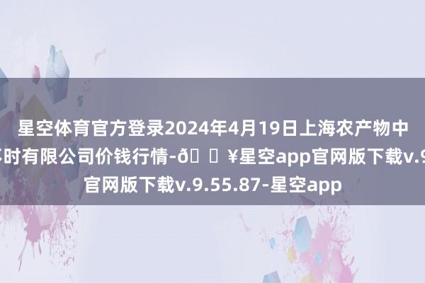 星空体育官方登录2024年4月19日上海农产物中心批发市集筹画不时有限公司价钱行情-🔥星空app官网版下载v.9.55.87-星空app