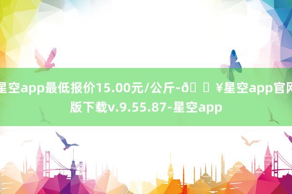 星空app最低报价15.00元/公斤-🔥星空app官网版下载v.9.55.87-星空app