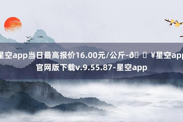 星空app当日最高报价16.00元/公斤-🔥星空app官网版下载v.9.55.87-星空app