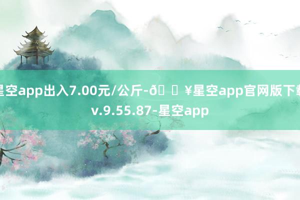 星空app出入7.00元/公斤-🔥星空app官网版下载v.9.55.87-星空app