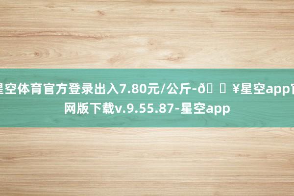 星空体育官方登录出入7.80元/公斤-🔥星空app官网版下载v.9.55.87-星空app