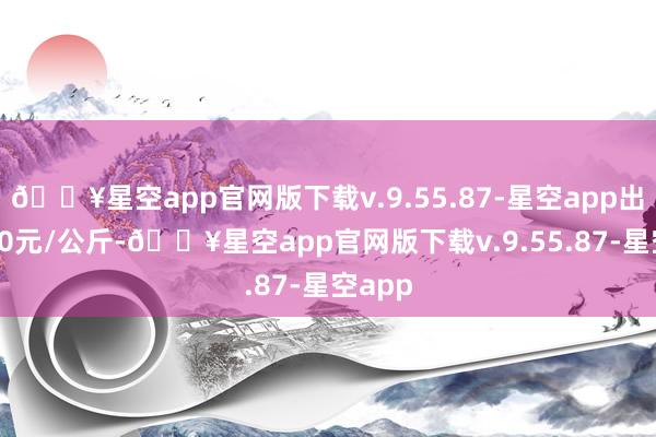 🔥星空app官网版下载v.9.55.87-星空app出入3.80元/公斤-🔥星空app官网版下载v.9.55.87-星空app