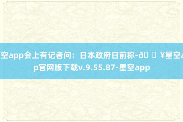 星空app会上有记者问：日本政府日前称-🔥星空app官网版下载v.9.55.87-星空app