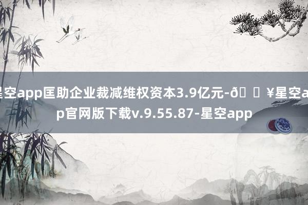 星空app匡助企业裁减维权资本3.9亿元-🔥星空app官网版下载v.9.55.87-星空app