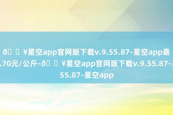 🔥星空app官网版下载v.9.55.87-星空app最低报价0.70元/公斤-🔥星空app官网版下载v.9.55.87-星空app