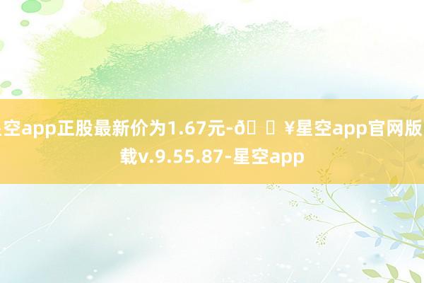 星空app正股最新价为1.67元-🔥星空app官网版下载v.9.55.87-星空app