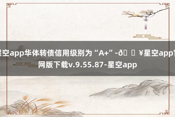 星空app华体转债信用级别为“A+”-🔥星空app官网版下载v.9.55.87-星空app