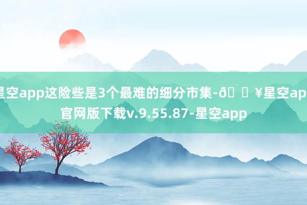 星空app这险些是3个最难的细分市集-🔥星空app官网版下载v.9.55.87-星空app