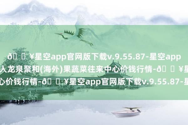 🔥星空app官网版下载v.9.55.87-星空app2024年5月11日四川成王人龙泉聚和(海外)果蔬菜往来中心价钱行情-🔥星空app官网版下载v.9.55.87-星空app