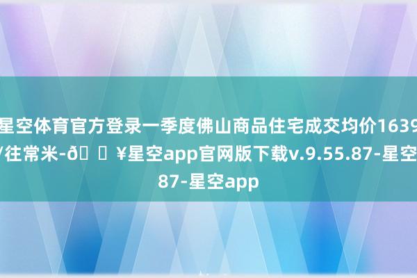 星空体育官方登录一季度佛山商品住宅成交均价16391元/往常米-🔥星空app官网版下载v.9.55.87-星空app