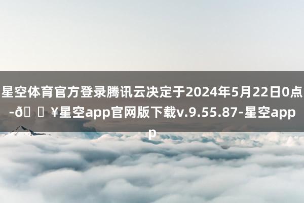 星空体育官方登录腾讯云决定于2024年5月22日0点-🔥星空app官网版下载v.9.55.87-星空app