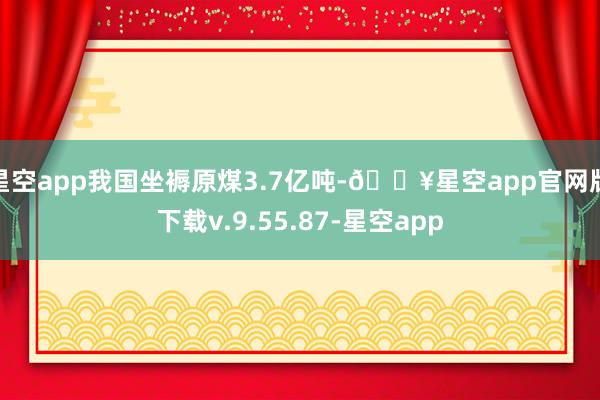 星空app我国坐褥原煤3.7亿吨-🔥星空app官网版下载v.9.55.87-星空app