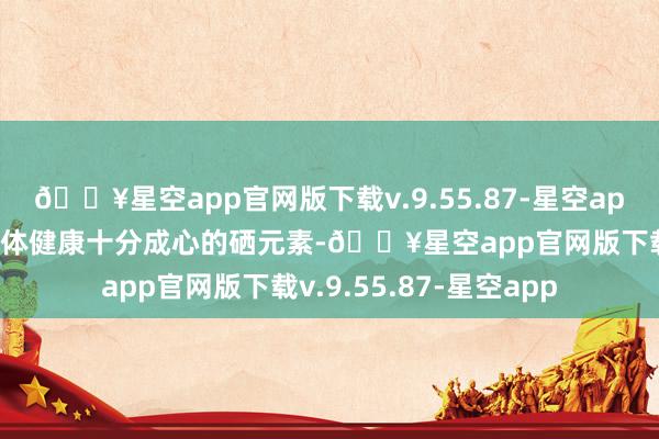 🔥星空app官网版下载v.9.55.87-星空app况兼富含对东说念主体健康十分成心的硒元素-🔥星空app官网版下载v.9.55.87-星空app