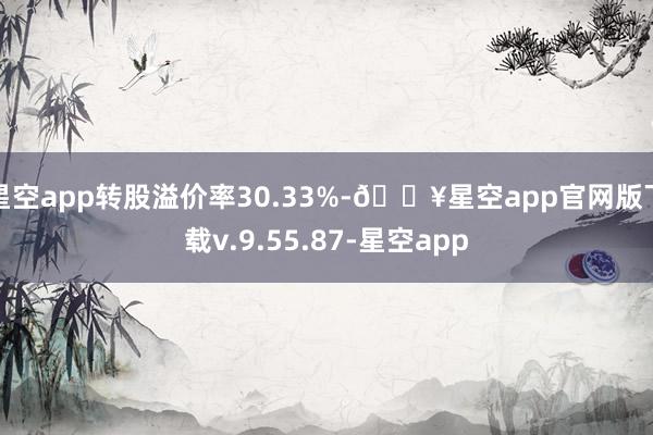 星空app转股溢价率30.33%-🔥星空app官网版下载v.9.55.87-星空app