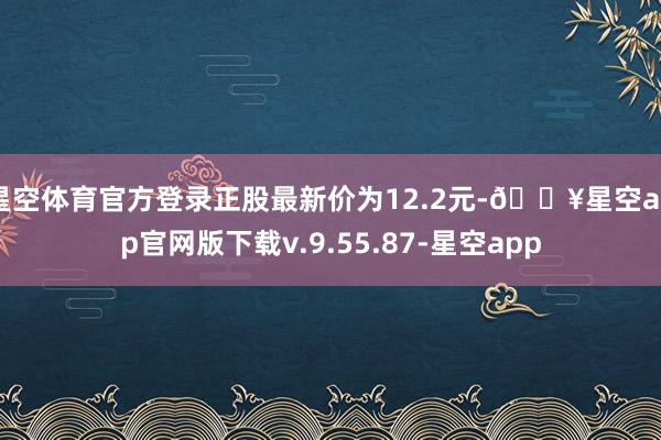 星空体育官方登录正股最新价为12.2元-🔥星空app官网版下载v.9.55.87-星空app