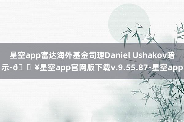 星空app富达海外基金司理Daniel Ushakov暗示-🔥星空app官网版下载v.9.55.87-星空app