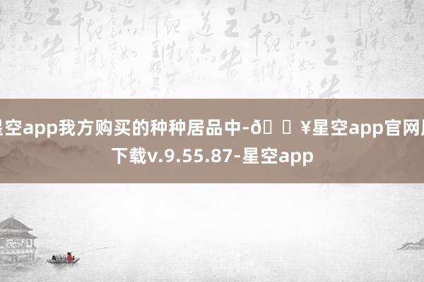 星空app我方购买的种种居品中-🔥星空app官网版下载v.9.55.87-星空app