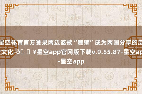 星空体育官方登录两边讴歌“舞狮”成为两国分享的历史文化-🔥星空app官网版下载v.9.55.87-星空app