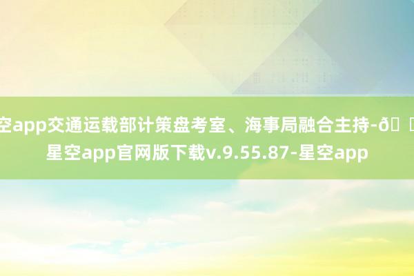 星空app交通运载部计策盘考室、海事局融合主持-🔥星空app官网版下载v.9.55.87-星空app