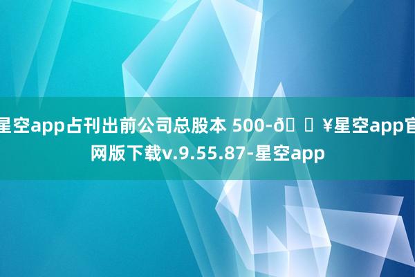 星空app占刊出前公司总股本 500-🔥星空app官网版下载v.9.55.87-星空app