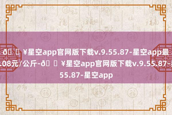 🔥星空app官网版下载v.9.55.87-星空app最低报价9.08元/公斤-🔥星空app官网版下载v.9.55.87-星空app