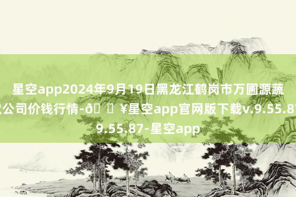 星空app2024年9月19日黑龙江鹤岗市万圃源蔬菜有限包袱公司价钱行情-🔥星空app官网版下载v.9.55.87-星空app