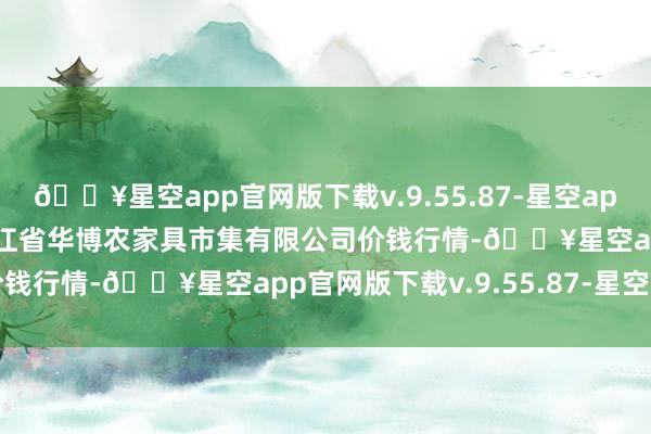 🔥星空app官网版下载v.9.55.87-星空app2024年9月19日黑龙江省华博农家具市集有限公司价钱行情-🔥星空app官网版下载v.9.55.87-星空app