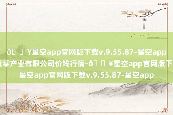 🔥星空app官网版下载v.9.55.87-星空app2024年9月19日鲁南蔬菜产业有限公司价钱行情-🔥星空app官网版下载v.9.55.87-星空app