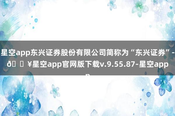 星空app东兴证券股份有限公司简称为“东兴证券”-🔥星空app官网版下载v.9.55.87-星空app