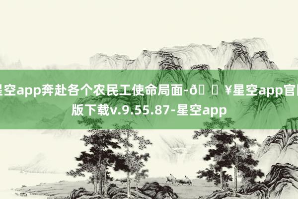 星空app奔赴各个农民工使命局面-🔥星空app官网版下载v.9.55.87-星空app