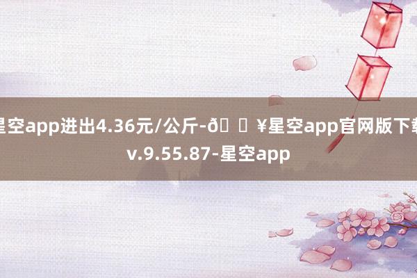 星空app进出4.36元/公斤-🔥星空app官网版下载v.9.55.87-星空app