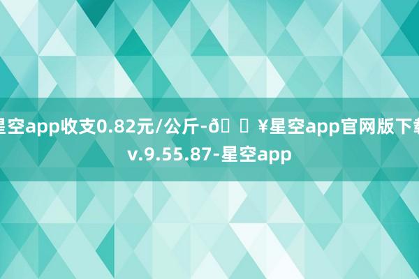 星空app收支0.82元/公斤-🔥星空app官网版下载v.9.55.87-星空app