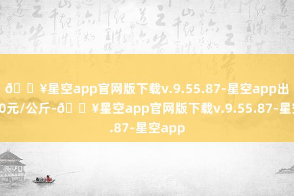 🔥星空app官网版下载v.9.55.87-星空app出入0.40元/公斤-🔥星空app官网版下载v.9.55.87-星空app