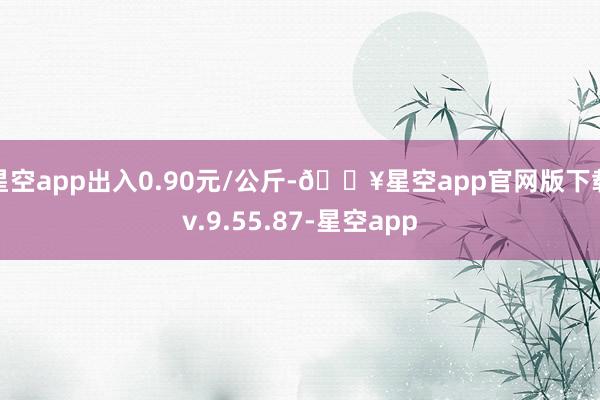 星空app出入0.90元/公斤-🔥星空app官网版下载v.9.55.87-星空app