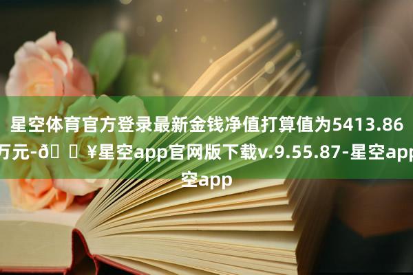 星空体育官方登录最新金钱净值打算值为5413.86万元-🔥星空app官网版下载v.9.55.87-星空app