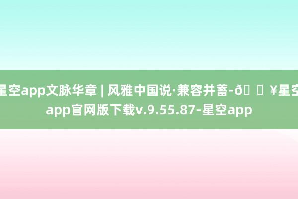 星空app文脉华章 | 风雅中国说·兼容并蓄-🔥星空app官网版下载v.9.55.87-星空app