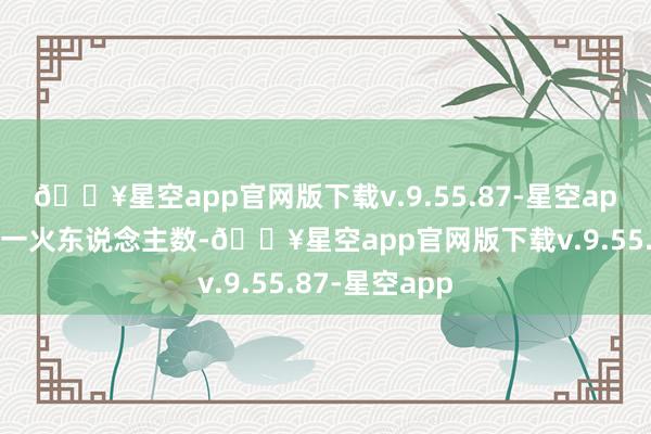 🔥星空app官网版下载v.9.55.87-星空app尽快核准伤一火东说念主数-🔥星空app官网版下载v.9.55.87-星空app