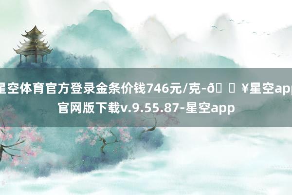 星空体育官方登录金条价钱746元/克-🔥星空app官网版下载v.9.55.87-星空app