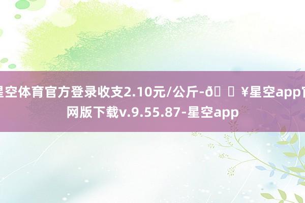 星空体育官方登录收支2.10元/公斤-🔥星空app官网版下载v.9.55.87-星空app