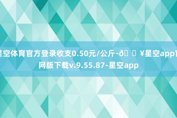 星空体育官方登录收支0.50元/公斤-🔥星空app官网版下载v.9.55.87-星空app